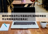 国网区块链合作公司是国企吗[国网区块链合作公司是国企吗还是央企]