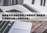 浦城县京东金融区块链公司哪家好[浦城县京东金融区块链公司哪家好些]