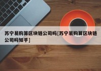 苏宁易购算区块链公司吗[苏宁易购算区块链公司吗知乎]